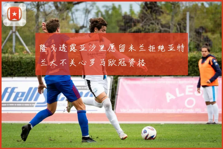 隆戈透露亚沙里愿留米兰拒绝亚特兰大不关心罗马欧冠资格