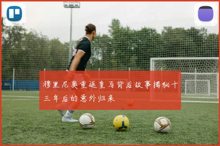 穆里尼奥重返皇马背后故事揭秘十三年后的意外归来