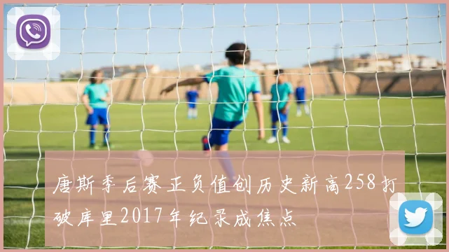 唐斯季后赛正负值创历史新高258打破库里2017年纪录成焦点