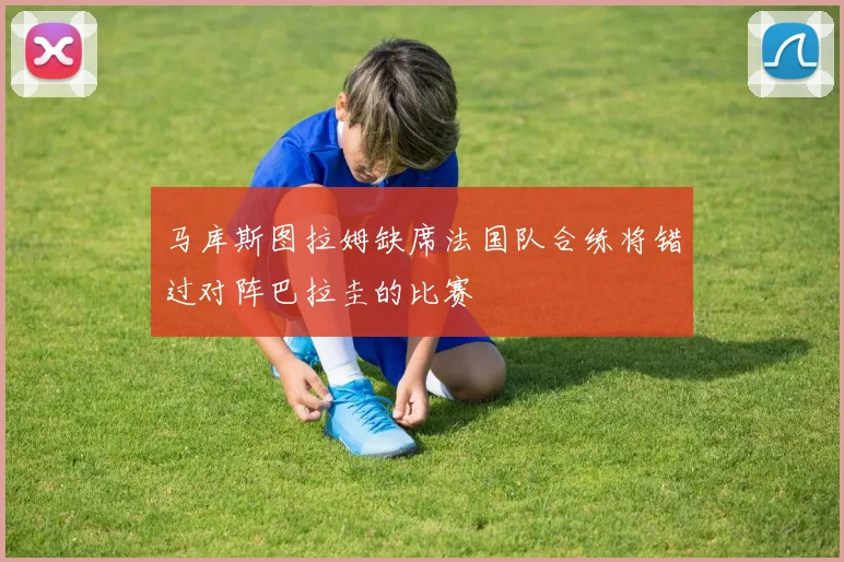 马库斯图拉姆缺席法国队合练将错过对阵巴拉圭的比赛