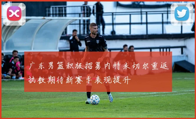 广东男篮积极招募内特米切尔重返执教期待新赛季表现提升
