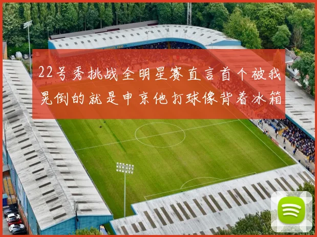 22号秀挑战全明星赛直言首个被我晃倒的就是申京他打球像背着冰箱一样笨重