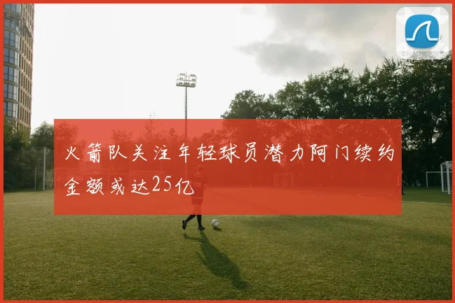 火箭队关注年轻球员潜力阿门续约金额或达25亿