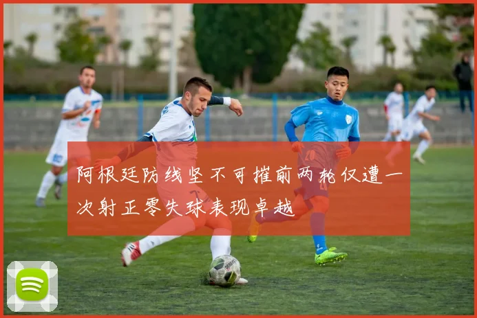 阿根廷防线坚不可摧前两轮仅遭一次射正零失球表现卓越