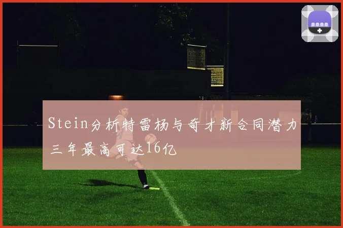 Stein分析特雷杨与奇才新合同潜力三年最高可达16亿
