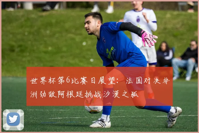 世界杯第6比赛日展望：法国对决非洲劲敌阿根廷挑战沙漠之狐