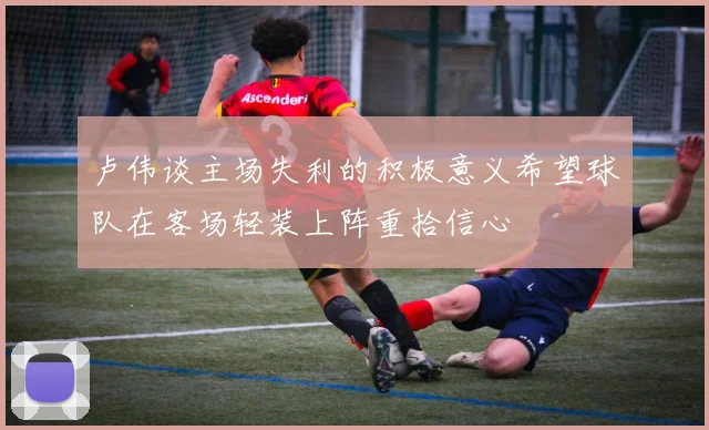 卢伟谈主场失利的积极意义希望球队在客场轻装上阵重拾信心